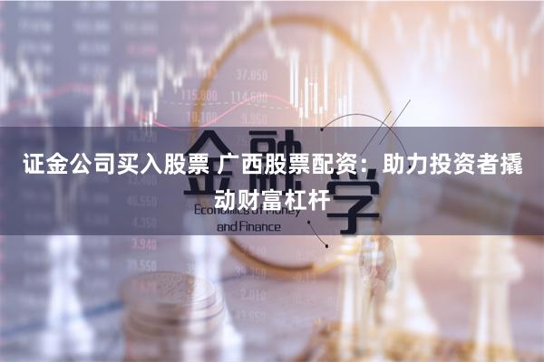 证金公司买入股票 广西股票配资：助力投资者撬动财富杠杆