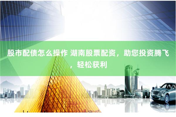 股市配债怎么操作 湖南股票配资，助您投资腾飞，轻松获利