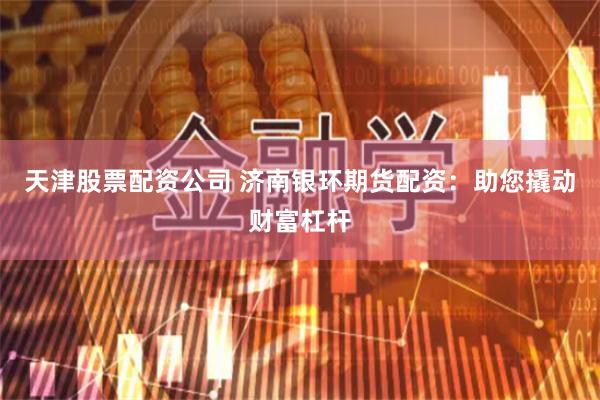 天津股票配资公司 济南银环期货配资：助您撬动财富杠杆
