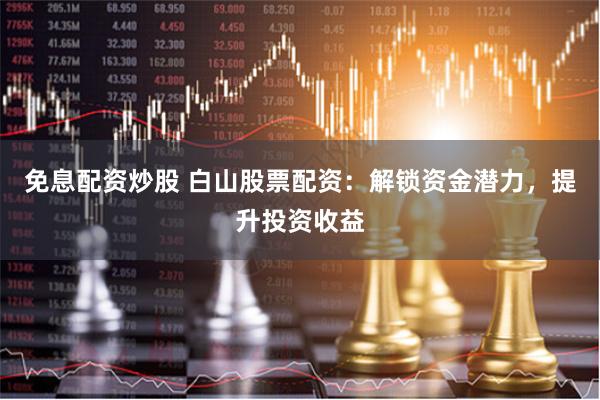 免息配资炒股 白山股票配资：解锁资金潜力，提升投资收益
