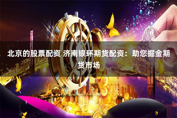 北京的股票配资 济南银环期货配资：助您掘金期货市场