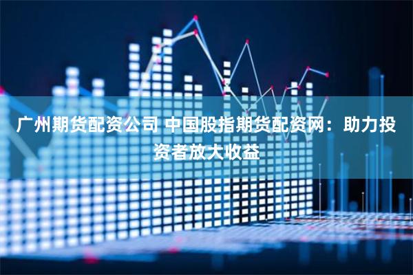 广州期货配资公司 中国股指期货配资网：助力投资者放大收益
