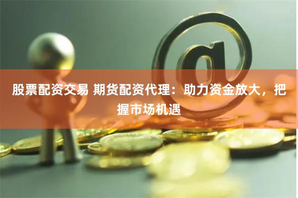 股票配资交易 期货配资代理：助力资金放大，把握市场机遇