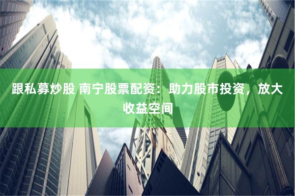 跟私募炒股 南宁股票配资：助力股市投资，放大收益空间
