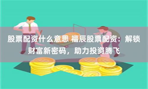 股票配资什么意思 福辰股票配资：解锁财富新密码，助力投资腾飞