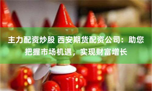 主力配资炒股 西安期货配资公司：助您把握市场机遇，实现财富增长