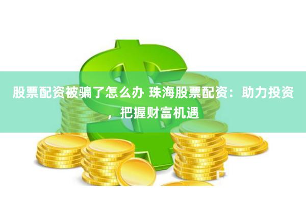 股票配资被骗了怎么办 珠海股票配资：助力投资，把握财富机遇