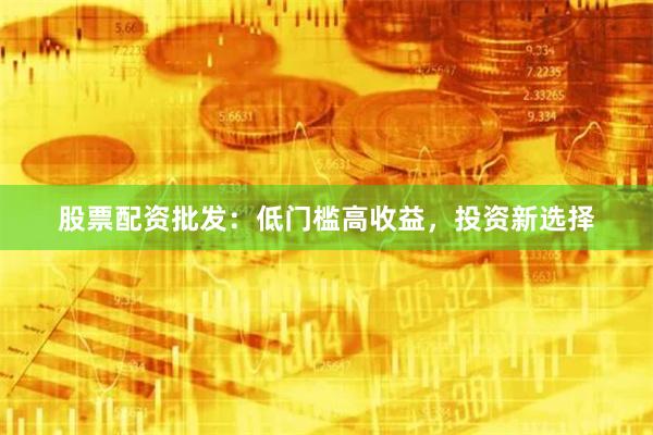股票配资批发：低门槛高收益，投资新选择