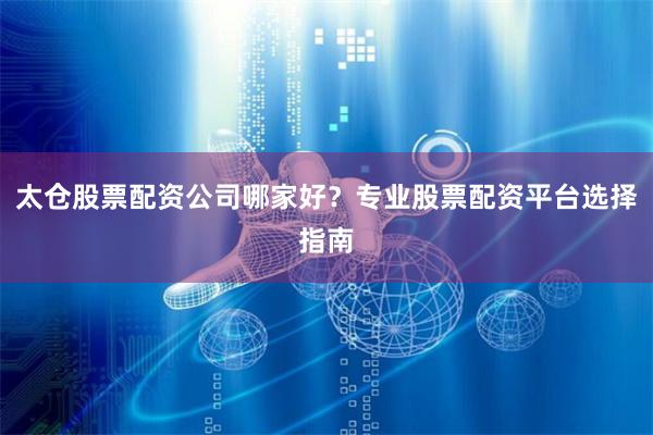 太仓股票配资公司哪家好？专业股票配资平台选择指南