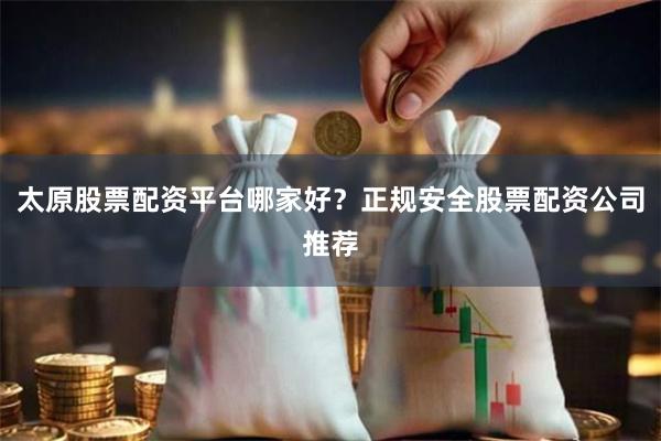 太原股票配资平台哪家好？正规安全股票配资公司推荐