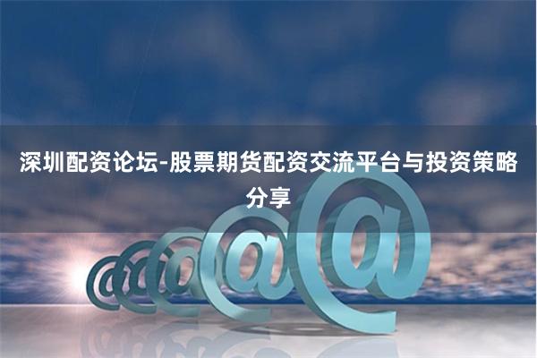 深圳配资论坛-股票期货配资交流平台与投资策略分享